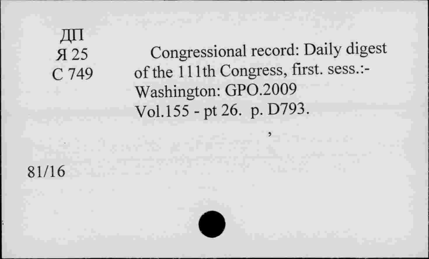 ﻿51 25	Congressional record: Daily digest
C 749 of the 111th Congress, first, sess.:-Washington: GP0.2009 Vol.155 - pt 26. p. D793.
81/16